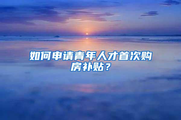 如何申请青年人才首次购房补贴？