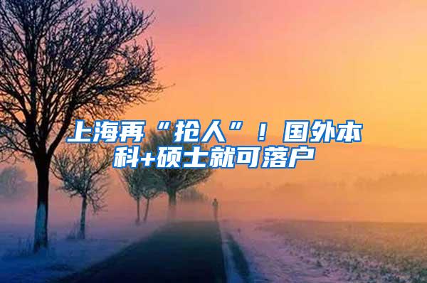 上海再“抢人”！国外本科+硕士就可落户