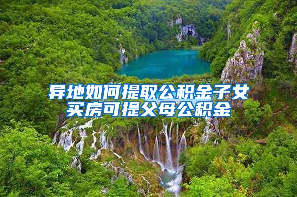 异地如何提取公积金子女买房可提父母公积金