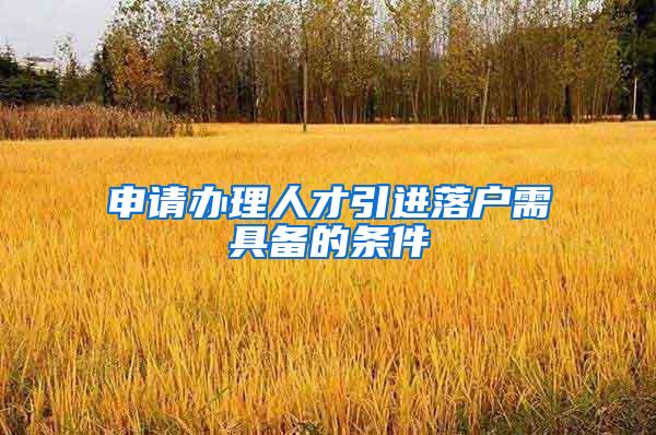 申请办理人才引进落户需具备的条件