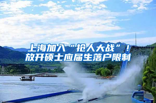 上海加入“抢人大战”！放开硕士应届生落户限制