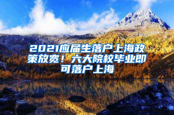 2021应届生落户上海政策放宽！六大院校毕业即可落户上海