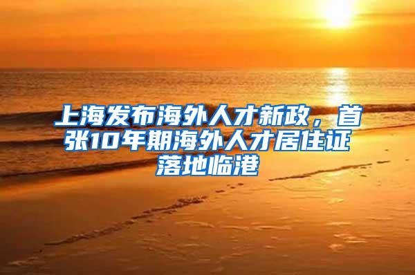 上海发布海外人才新政，首张10年期海外人才居住证落地临港
