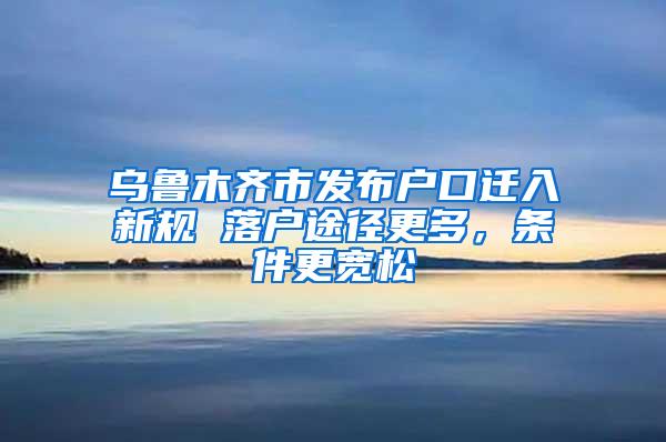乌鲁木齐市发布户口迁入新规 落户途径更多，条件更宽松