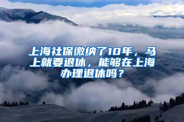 上海社保缴纳了10年，马上就要退休，能够在上海办理退休吗？