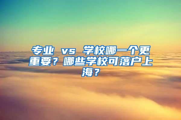 专业 vs 学校哪一个更重要？哪些学校可落户上海？
