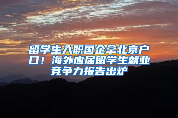 留学生入职国企拿北京户口！海外应届留学生就业竞争力报告出炉