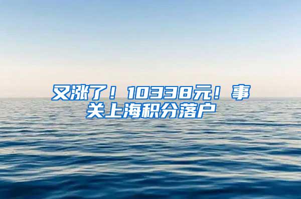 又涨了！10338元！事关上海积分落户
