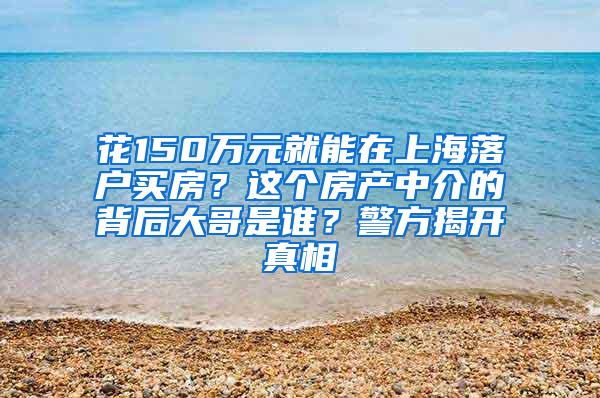 花150万元就能在上海落户买房？这个房产中介的背后大哥是谁？警方揭开真相