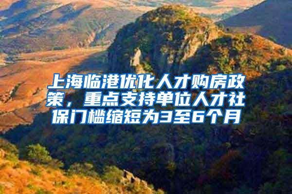 上海临港优化人才购房政策，重点支持单位人才社保门槛缩短为3至6个月