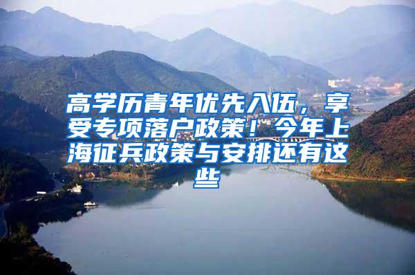 高学历青年优先入伍，享受专项落户政策！今年上海征兵政策与安排还有这些