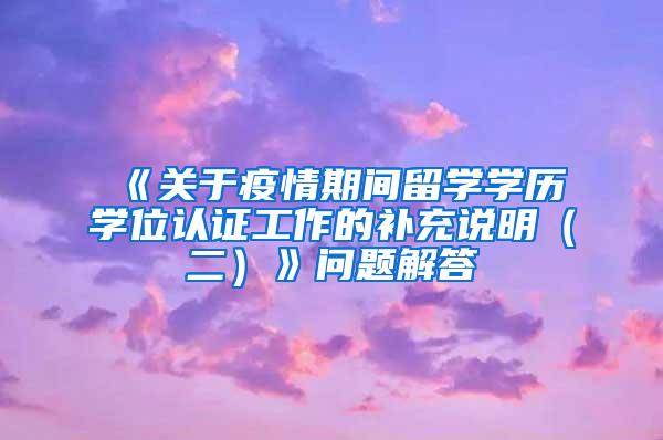 《关于疫情期间留学学历学位认证工作的补充说明（二）》问题解答