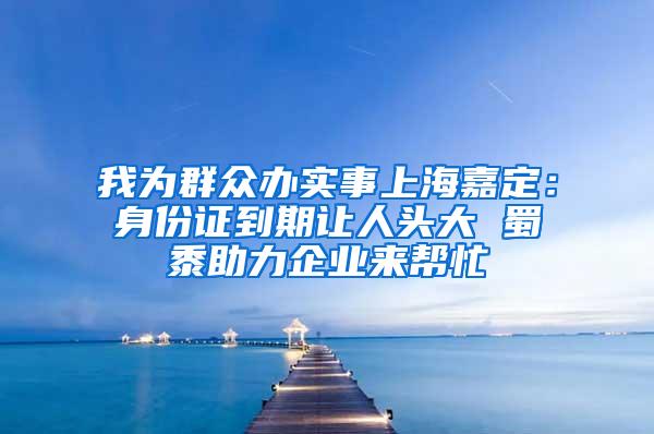 我为群众办实事上海嘉定：身份证到期让人头大 蜀黍助力企业来帮忙