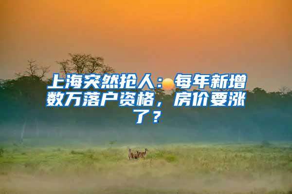 上海突然抢人：每年新增数万落户资格，房价要涨了？