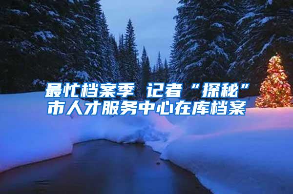 最忙档案季 记者“探秘”市人才服务中心在库档案