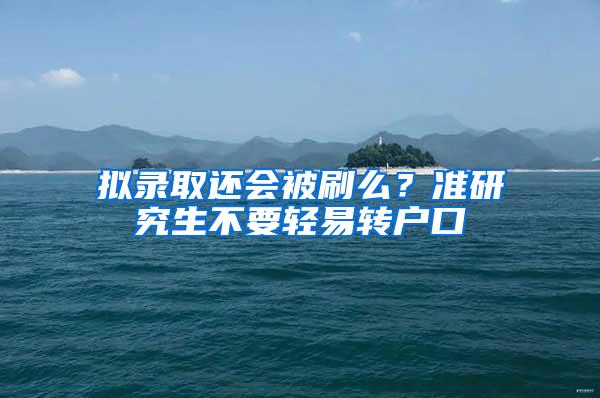 拟录取还会被刷么？准研究生不要轻易转户口