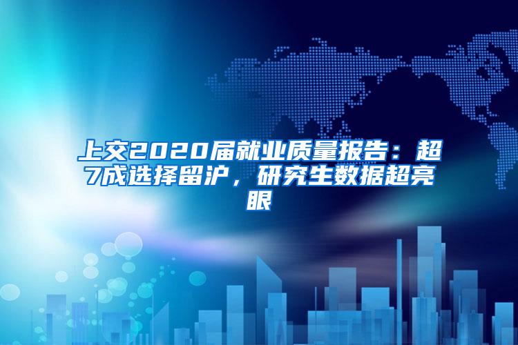 上交2020届就业质量报告：超7成选择留沪，研究生数据超亮眼