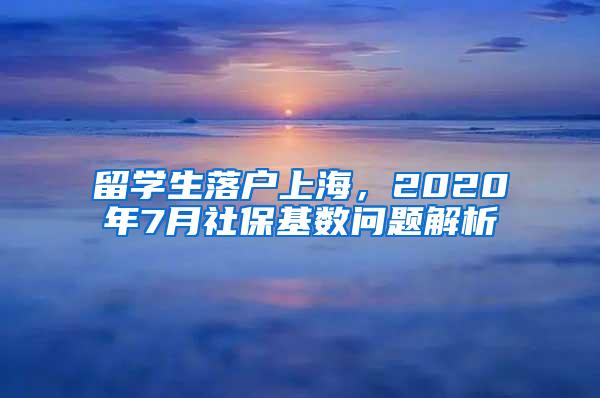 留学生落户上海，2020年7月社保基数问题解析