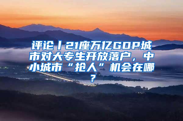 评论丨21座万亿GDP城市对大专生开放落户，中小城市“抢人”机会在哪？