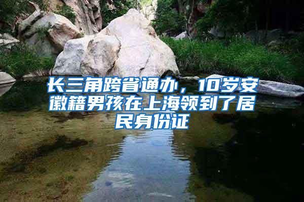 长三角跨省通办，10岁安徽籍男孩在上海领到了居民身份证