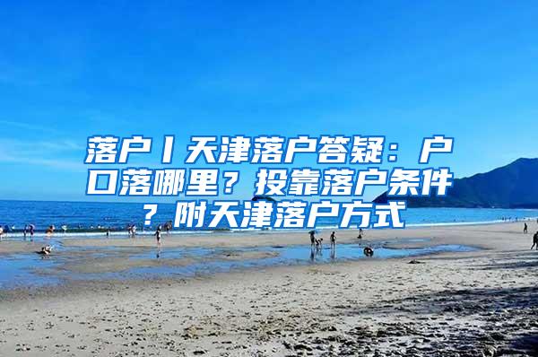 落户丨天津落户答疑：户口落哪里？投靠落户条件？附天津落户方式