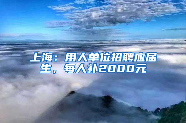 上海：用人单位招聘应届生，每人补2000元