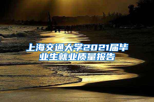上海交通大学2021届毕业生就业质量报告