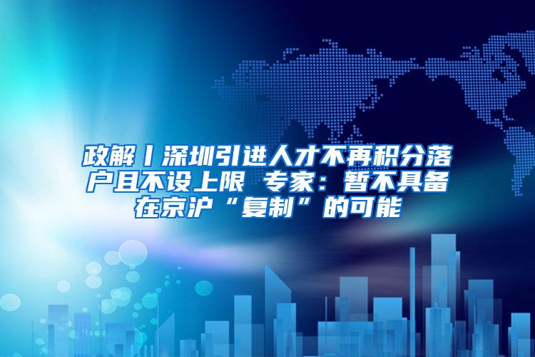 政解丨深圳引进人才不再积分落户且不设上限 专家：暂不具备在京沪“复制”的可能