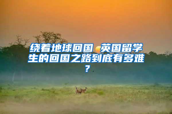 绕着地球回国 英国留学生的回国之路到底有多难？