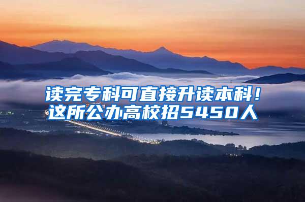 读完专科可直接升读本科！这所公办高校招5450人