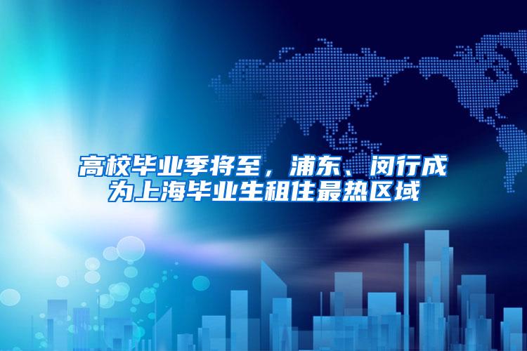 高校毕业季将至，浦东、闵行成为上海毕业生租住最热区域