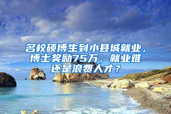 名校硕博生到小县城就业，博士奖励75万，就业难还是浪费人才？