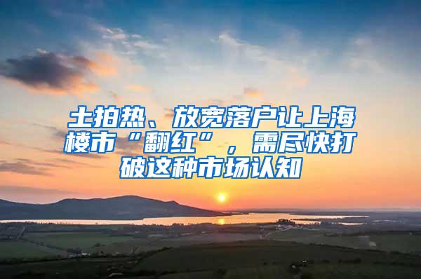 土拍热、放宽落户让上海楼市“翻红”，需尽快打破这种市场认知