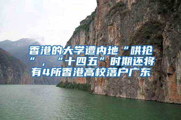 香港的大学遭内地“哄抢”，“十四五”时期还将有4所香港高校落户广东