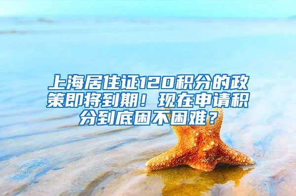 上海居住证120积分的政策即将到期！现在申请积分到底困不困难？