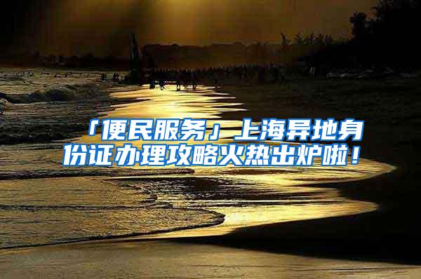 「便民服务」上海异地身份证办理攻略火热出炉啦！