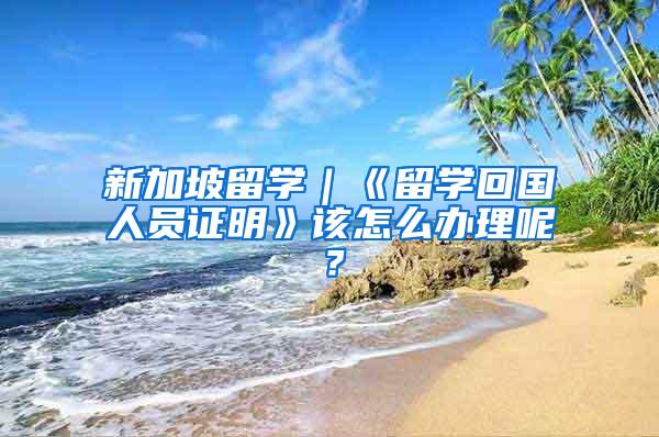 新加坡留学｜《留学回国人员证明》该怎么办理呢？