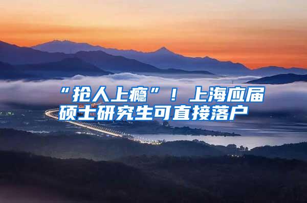“抢人上瘾”!上海应届硕士研究生可直接落户