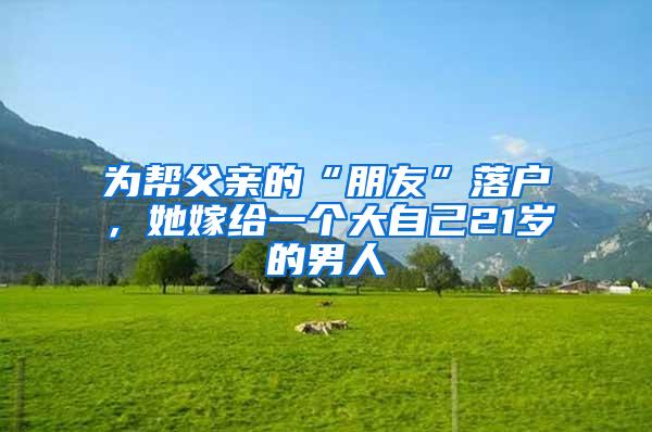 为帮父亲的“朋友”落户，她嫁给一个大自己21岁的男人