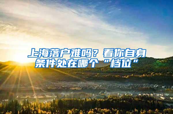 上海落户难吗？看你自身条件处在哪个“档位”