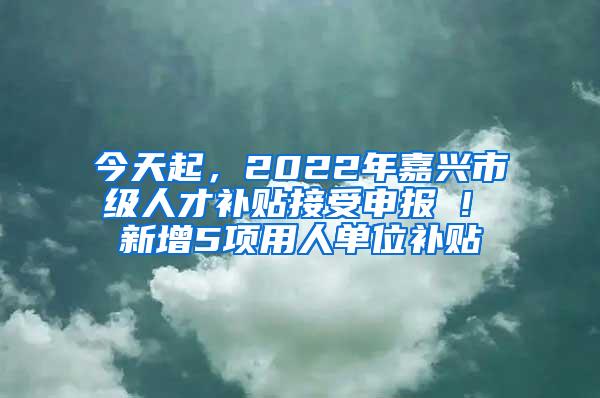 今天起，2022年嘉兴市级人才补贴接受申报 ! 新增5项用人单位补贴