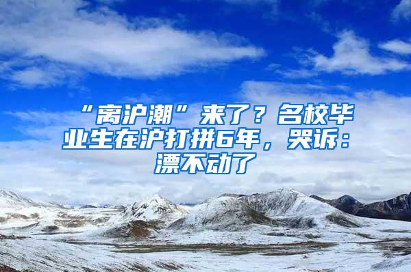 “离沪潮”来了？名校毕业生在沪打拼6年，哭诉：漂不动了