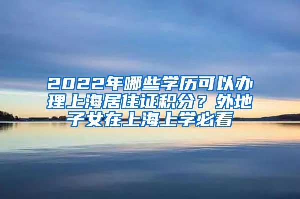 2022年哪些学历可以办理上海居住证积分？外地子女在上海上学必看
