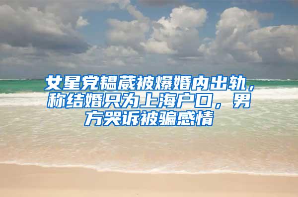 女星党韫葳被爆婚内出轨，称结婚只为上海户口，男方哭诉被骗感情