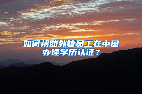 如何帮助外籍员工在中国办理学历认证？