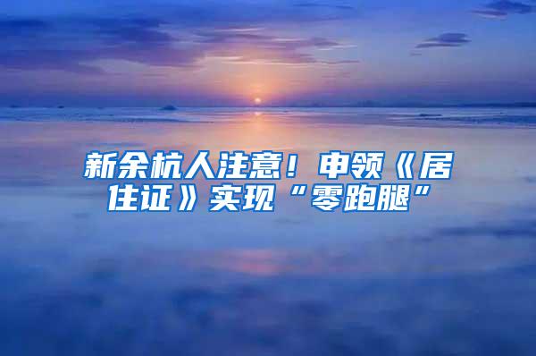 新余杭人注意！申领《居住证》实现“零跑腿”