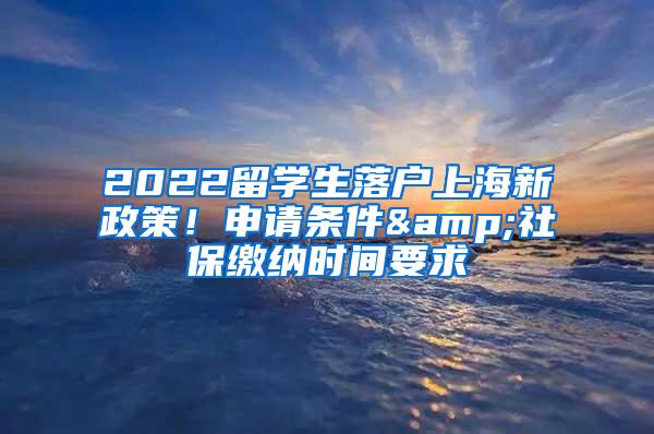 2022留学生落户上海新政策！申请条件&社保缴纳时间要求