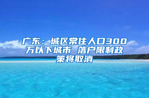 广东：城区常住人口300万以下城市 落户限制政策将取消