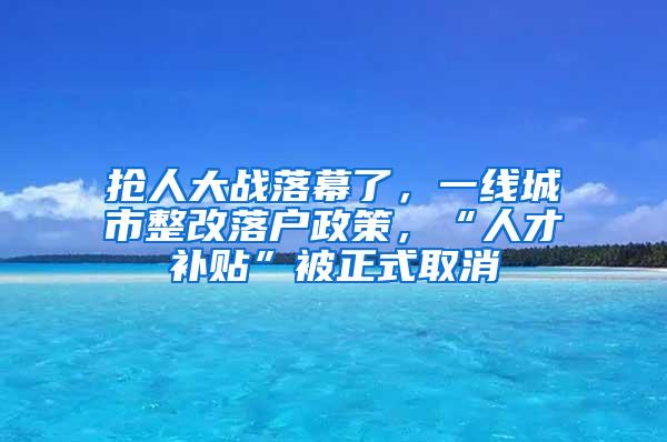抢人大战落幕了，一线城市整改落户政策，“人才补贴”被正式取消