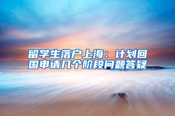 留学生落户上海：计划回国申请几个阶段问题答疑